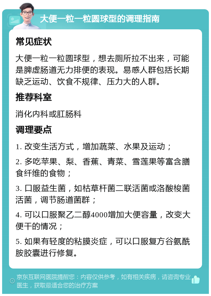 大便一粒一粒圆球型的调理指南 常见症状 大便一粒一粒圆球型，想去厕所拉不出来，可能是脾虚肠道无力排便的表现。易感人群包括长期缺乏运动、饮食不规律、压力大的人群。 推荐科室 消化内科或肛肠科 调理要点 1. 改变生活方式，增加蔬菜、水果及运动； 2. 多吃苹果、梨、香蕉、青菜、雪莲果等富含膳食纤维的食物； 3. 口服益生菌，如枯草杆菌二联活菌或洛酸梭菌活菌，调节肠道菌群； 4. 可以口服聚乙二醇4000增加大便容量，改变大便干的情况； 5. 如果有轻度的粘膜炎症，可以口服复方谷氨酰胺胶囊进行修复。