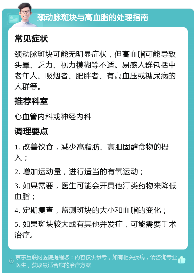 颈动脉斑块与高血脂的处理指南 常见症状 颈动脉斑块可能无明显症状，但高血脂可能导致头晕、乏力、视力模糊等不适。易感人群包括中老年人、吸烟者、肥胖者、有高血压或糖尿病的人群等。 推荐科室 心血管内科或神经内科 调理要点 1. 改善饮食，减少高脂肪、高胆固醇食物的摄入； 2. 增加运动量，进行适当的有氧运动； 3. 如果需要，医生可能会开具他汀类药物来降低血脂； 4. 定期复查，监测斑块的大小和血脂的变化； 5. 如果斑块较大或有其他并发症，可能需要手术治疗。