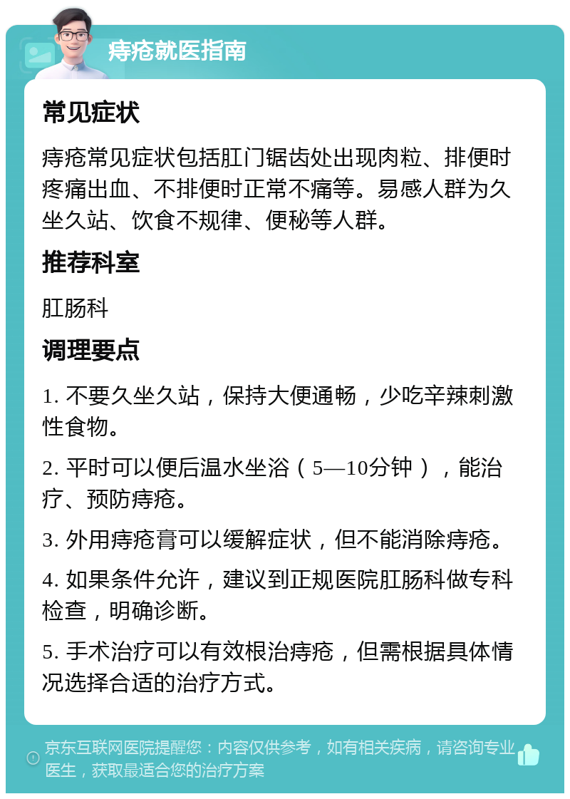 痔疮就医指南 常见症状 痔疮常见症状包括肛门锯齿处出现肉粒、排便时疼痛出血、不排便时正常不痛等。易感人群为久坐久站、饮食不规律、便秘等人群。 推荐科室 肛肠科 调理要点 1. 不要久坐久站，保持大便通畅，少吃辛辣刺激性食物。 2. 平时可以便后温水坐浴（5—10分钟），能治疗、预防痔疮。 3. 外用痔疮膏可以缓解症状，但不能消除痔疮。 4. 如果条件允许，建议到正规医院肛肠科做专科检查，明确诊断。 5. 手术治疗可以有效根治痔疮，但需根据具体情况选择合适的治疗方式。