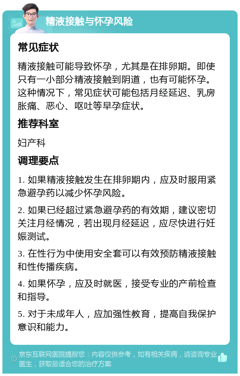 精液接触与怀孕风险 常见症状 精液接触可能导致怀孕，尤其是在排卵期。即使只有一小部分精液接触到阴道，也有可能怀孕。这种情况下，常见症状可能包括月经延迟、乳房胀痛、恶心、呕吐等早孕症状。 推荐科室 妇产科 调理要点 1. 如果精液接触发生在排卵期内，应及时服用紧急避孕药以减少怀孕风险。 2. 如果已经超过紧急避孕药的有效期，建议密切关注月经情况，若出现月经延迟，应尽快进行妊娠测试。 3. 在性行为中使用安全套可以有效预防精液接触和性传播疾病。 4. 如果怀孕，应及时就医，接受专业的产前检查和指导。 5. 对于未成年人，应加强性教育，提高自我保护意识和能力。