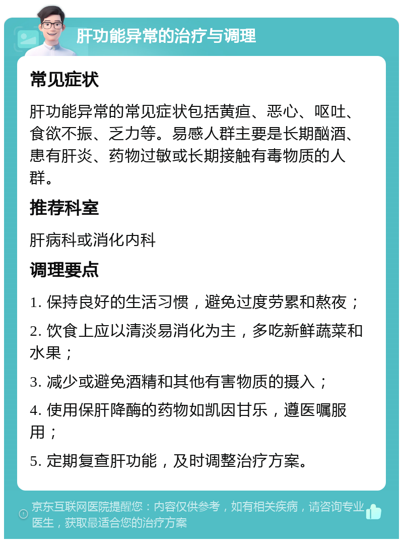 肝功能异常的治疗与调理 常见症状 肝功能异常的常见症状包括黄疸、恶心、呕吐、食欲不振、乏力等。易感人群主要是长期酗酒、患有肝炎、药物过敏或长期接触有毒物质的人群。 推荐科室 肝病科或消化内科 调理要点 1. 保持良好的生活习惯，避免过度劳累和熬夜； 2. 饮食上应以清淡易消化为主，多吃新鲜蔬菜和水果； 3. 减少或避免酒精和其他有害物质的摄入； 4. 使用保肝降酶的药物如凯因甘乐，遵医嘱服用； 5. 定期复查肝功能，及时调整治疗方案。