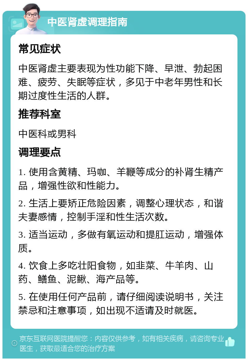 中医肾虚调理指南 常见症状 中医肾虚主要表现为性功能下降、早泄、勃起困难、疲劳、失眠等症状，多见于中老年男性和长期过度性生活的人群。 推荐科室 中医科或男科 调理要点 1. 使用含黄精、玛咖、羊鞭等成分的补肾生精产品，增强性欲和性能力。 2. 生活上要矫正危险因素，调整心理状态，和谐夫妻感情，控制手淫和性生活次数。 3. 适当运动，多做有氧运动和提肛运动，增强体质。 4. 饮食上多吃壮阳食物，如韭菜、牛羊肉、山药、鳝鱼、泥鳅、海产品等。 5. 在使用任何产品前，请仔细阅读说明书，关注禁忌和注意事项，如出现不适请及时就医。