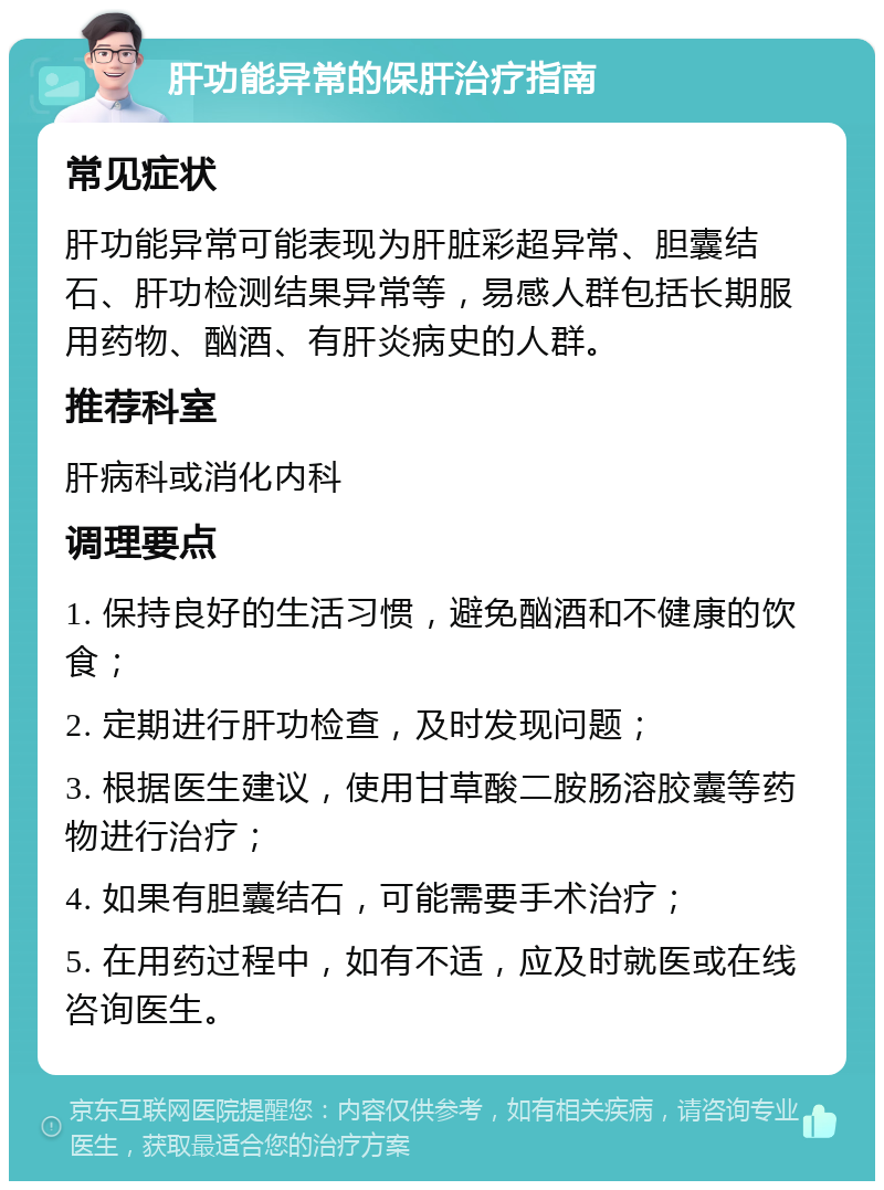 肝功能异常的保肝治疗指南 常见症状 肝功能异常可能表现为肝脏彩超异常、胆囊结石、肝功检测结果异常等，易感人群包括长期服用药物、酗酒、有肝炎病史的人群。 推荐科室 肝病科或消化内科 调理要点 1. 保持良好的生活习惯，避免酗酒和不健康的饮食； 2. 定期进行肝功检查，及时发现问题； 3. 根据医生建议，使用甘草酸二胺肠溶胶囊等药物进行治疗； 4. 如果有胆囊结石，可能需要手术治疗； 5. 在用药过程中，如有不适，应及时就医或在线咨询医生。