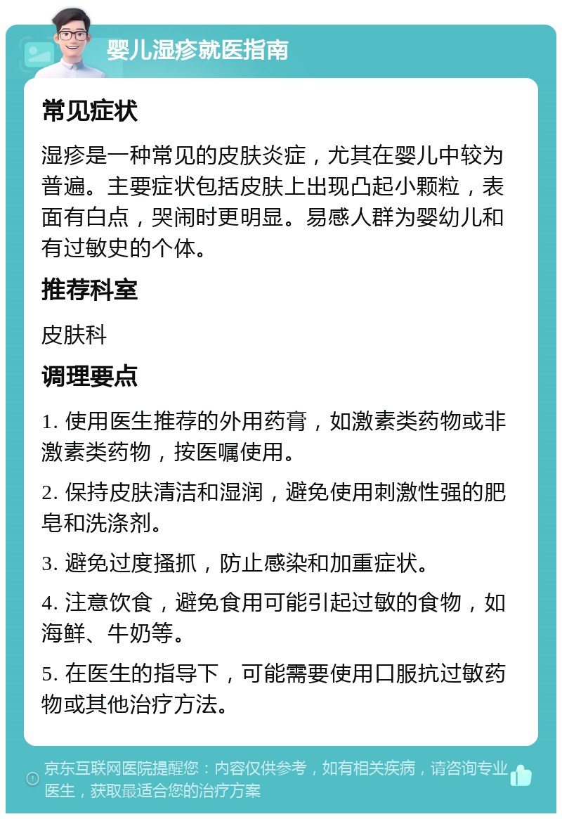 婴儿湿疹就医指南 常见症状 湿疹是一种常见的皮肤炎症，尤其在婴儿中较为普遍。主要症状包括皮肤上出现凸起小颗粒，表面有白点，哭闹时更明显。易感人群为婴幼儿和有过敏史的个体。 推荐科室 皮肤科 调理要点 1. 使用医生推荐的外用药膏，如激素类药物或非激素类药物，按医嘱使用。 2. 保持皮肤清洁和湿润，避免使用刺激性强的肥皂和洗涤剂。 3. 避免过度搔抓，防止感染和加重症状。 4. 注意饮食，避免食用可能引起过敏的食物，如海鲜、牛奶等。 5. 在医生的指导下，可能需要使用口服抗过敏药物或其他治疗方法。