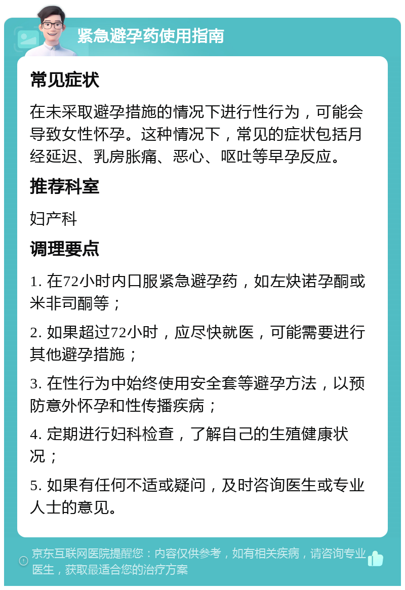 紧急避孕药使用指南 常见症状 在未采取避孕措施的情况下进行性行为，可能会导致女性怀孕。这种情况下，常见的症状包括月经延迟、乳房胀痛、恶心、呕吐等早孕反应。 推荐科室 妇产科 调理要点 1. 在72小时内口服紧急避孕药，如左炔诺孕酮或米非司酮等； 2. 如果超过72小时，应尽快就医，可能需要进行其他避孕措施； 3. 在性行为中始终使用安全套等避孕方法，以预防意外怀孕和性传播疾病； 4. 定期进行妇科检查，了解自己的生殖健康状况； 5. 如果有任何不适或疑问，及时咨询医生或专业人士的意见。