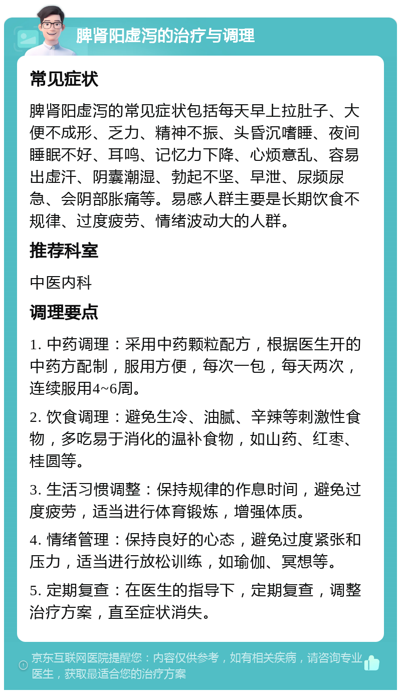 脾肾阳虚泻的治疗与调理 常见症状 脾肾阳虚泻的常见症状包括每天早上拉肚子、大便不成形、乏力、精神不振、头昏沉嗜睡、夜间睡眠不好、耳鸣、记忆力下降、心烦意乱、容易出虚汗、阴囊潮湿、勃起不坚、早泄、尿频尿急、会阴部胀痛等。易感人群主要是长期饮食不规律、过度疲劳、情绪波动大的人群。 推荐科室 中医内科 调理要点 1. 中药调理：采用中药颗粒配方，根据医生开的中药方配制，服用方便，每次一包，每天两次，连续服用4~6周。 2. 饮食调理：避免生冷、油腻、辛辣等刺激性食物，多吃易于消化的温补食物，如山药、红枣、桂圆等。 3. 生活习惯调整：保持规律的作息时间，避免过度疲劳，适当进行体育锻炼，增强体质。 4. 情绪管理：保持良好的心态，避免过度紧张和压力，适当进行放松训练，如瑜伽、冥想等。 5. 定期复查：在医生的指导下，定期复查，调整治疗方案，直至症状消失。