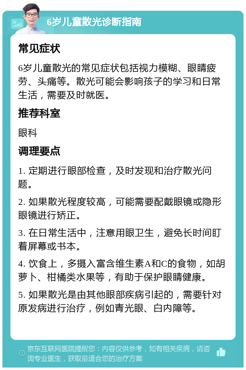 6岁儿童散光诊断指南 常见症状 6岁儿童散光的常见症状包括视力模糊、眼睛疲劳、头痛等。散光可能会影响孩子的学习和日常生活，需要及时就医。 推荐科室 眼科 调理要点 1. 定期进行眼部检查，及时发现和治疗散光问题。 2. 如果散光程度较高，可能需要配戴眼镜或隐形眼镜进行矫正。 3. 在日常生活中，注意用眼卫生，避免长时间盯着屏幕或书本。 4. 饮食上，多摄入富含维生素A和C的食物，如胡萝卜、柑橘类水果等，有助于保护眼睛健康。 5. 如果散光是由其他眼部疾病引起的，需要针对原发病进行治疗，例如青光眼、白内障等。