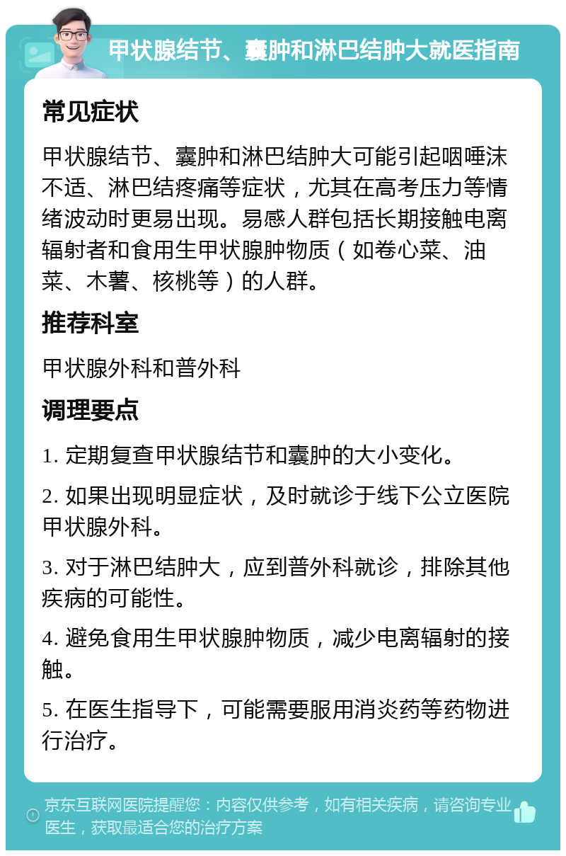 甲状腺结节、囊肿和淋巴结肿大就医指南 常见症状 甲状腺结节、囊肿和淋巴结肿大可能引起咽唾沫不适、淋巴结疼痛等症状，尤其在高考压力等情绪波动时更易出现。易感人群包括长期接触电离辐射者和食用生甲状腺肿物质（如卷心菜、油菜、木薯、核桃等）的人群。 推荐科室 甲状腺外科和普外科 调理要点 1. 定期复查甲状腺结节和囊肿的大小变化。 2. 如果出现明显症状，及时就诊于线下公立医院甲状腺外科。 3. 对于淋巴结肿大，应到普外科就诊，排除其他疾病的可能性。 4. 避免食用生甲状腺肿物质，减少电离辐射的接触。 5. 在医生指导下，可能需要服用消炎药等药物进行治疗。