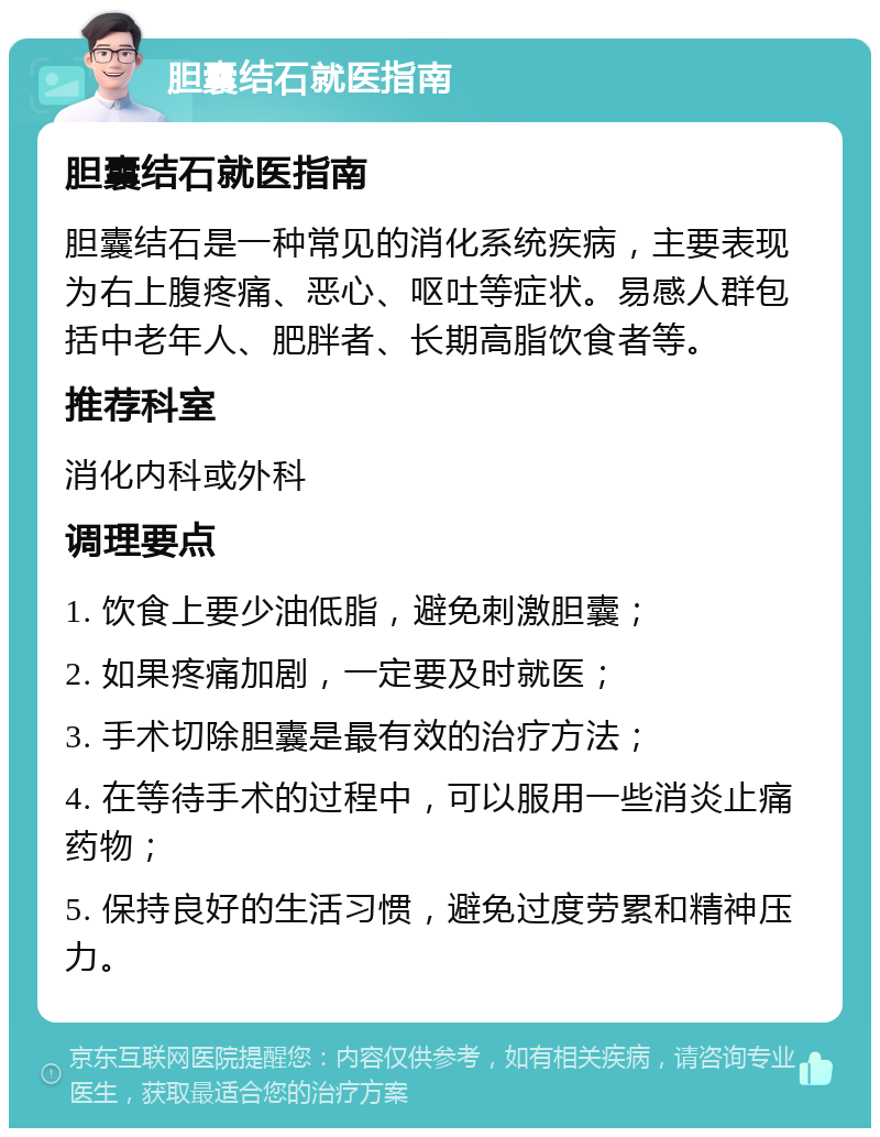 胆囊结石就医指南 胆囊结石就医指南 胆囊结石是一种常见的消化系统疾病，主要表现为右上腹疼痛、恶心、呕吐等症状。易感人群包括中老年人、肥胖者、长期高脂饮食者等。 推荐科室 消化内科或外科 调理要点 1. 饮食上要少油低脂，避免刺激胆囊； 2. 如果疼痛加剧，一定要及时就医； 3. 手术切除胆囊是最有效的治疗方法； 4. 在等待手术的过程中，可以服用一些消炎止痛药物； 5. 保持良好的生活习惯，避免过度劳累和精神压力。