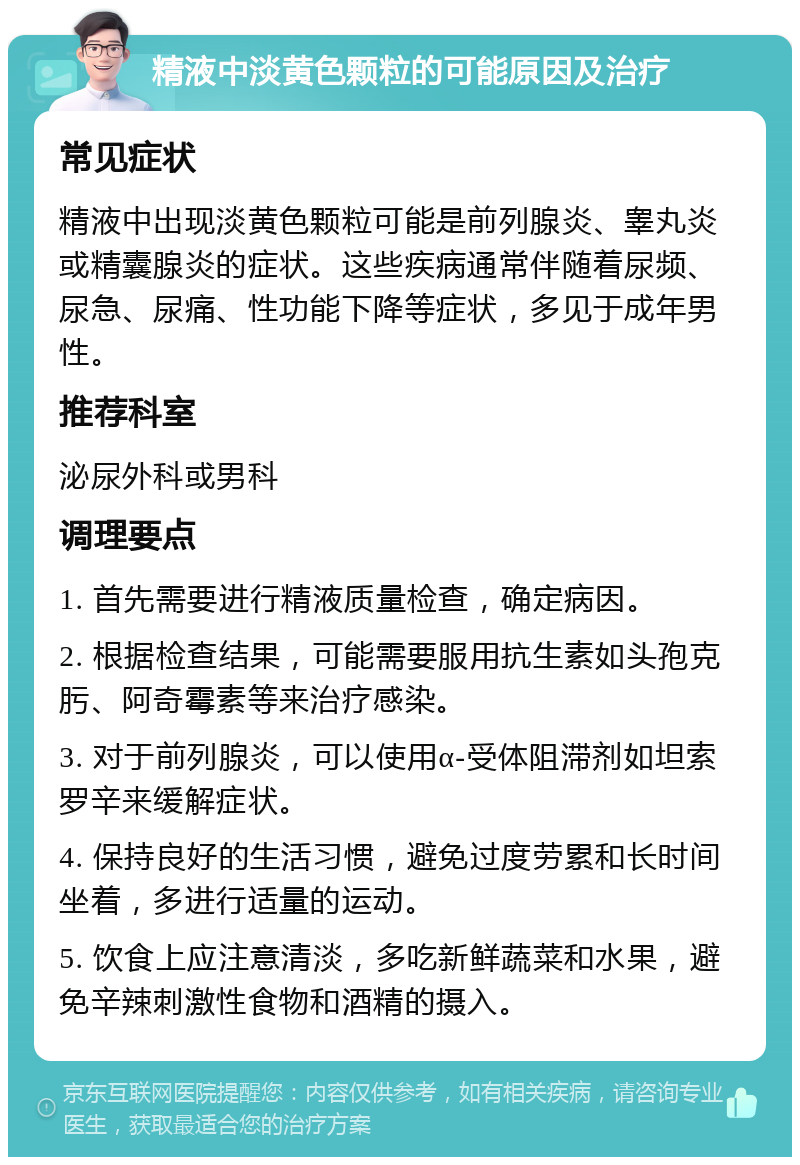 精液中淡黄色颗粒的可能原因及治疗 常见症状 精液中出现淡黄色颗粒可能是前列腺炎、睾丸炎或精囊腺炎的症状。这些疾病通常伴随着尿频、尿急、尿痛、性功能下降等症状，多见于成年男性。 推荐科室 泌尿外科或男科 调理要点 1. 首先需要进行精液质量检查，确定病因。 2. 根据检查结果，可能需要服用抗生素如头孢克肟、阿奇霉素等来治疗感染。 3. 对于前列腺炎，可以使用α-受体阻滞剂如坦索罗辛来缓解症状。 4. 保持良好的生活习惯，避免过度劳累和长时间坐着，多进行适量的运动。 5. 饮食上应注意清淡，多吃新鲜蔬菜和水果，避免辛辣刺激性食物和酒精的摄入。