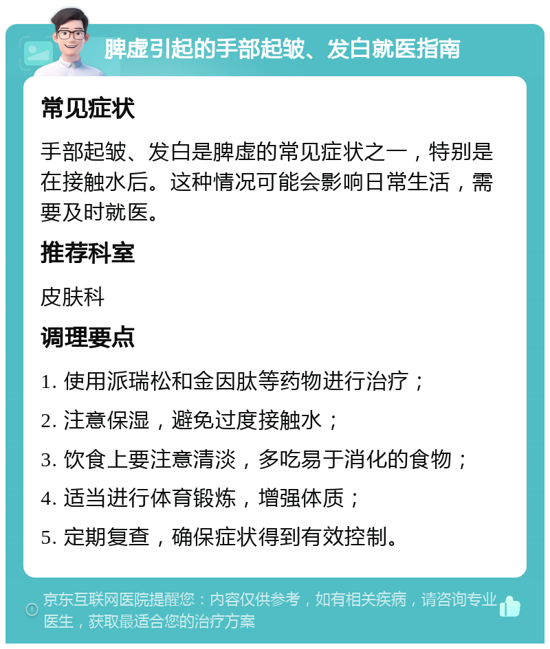 脾虚引起的手部起皱、发白就医指南 常见症状 手部起皱、发白是脾虚的常见症状之一，特别是在接触水后。这种情况可能会影响日常生活，需要及时就医。 推荐科室 皮肤科 调理要点 1. 使用派瑞松和金因肽等药物进行治疗； 2. 注意保湿，避免过度接触水； 3. 饮食上要注意清淡，多吃易于消化的食物； 4. 适当进行体育锻炼，增强体质； 5. 定期复查，确保症状得到有效控制。