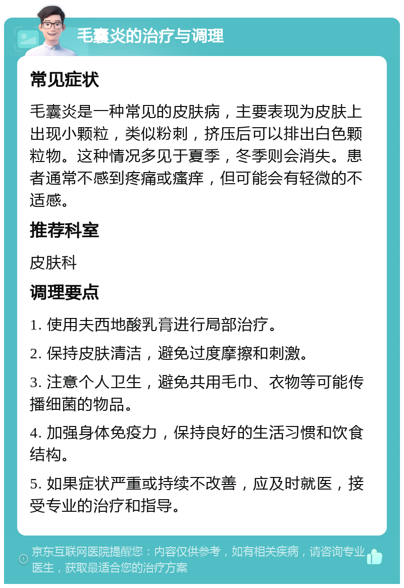 毛囊炎的治疗与调理 常见症状 毛囊炎是一种常见的皮肤病，主要表现为皮肤上出现小颗粒，类似粉刺，挤压后可以排出白色颗粒物。这种情况多见于夏季，冬季则会消失。患者通常不感到疼痛或瘙痒，但可能会有轻微的不适感。 推荐科室 皮肤科 调理要点 1. 使用夫西地酸乳膏进行局部治疗。 2. 保持皮肤清洁，避免过度摩擦和刺激。 3. 注意个人卫生，避免共用毛巾、衣物等可能传播细菌的物品。 4. 加强身体免疫力，保持良好的生活习惯和饮食结构。 5. 如果症状严重或持续不改善，应及时就医，接受专业的治疗和指导。