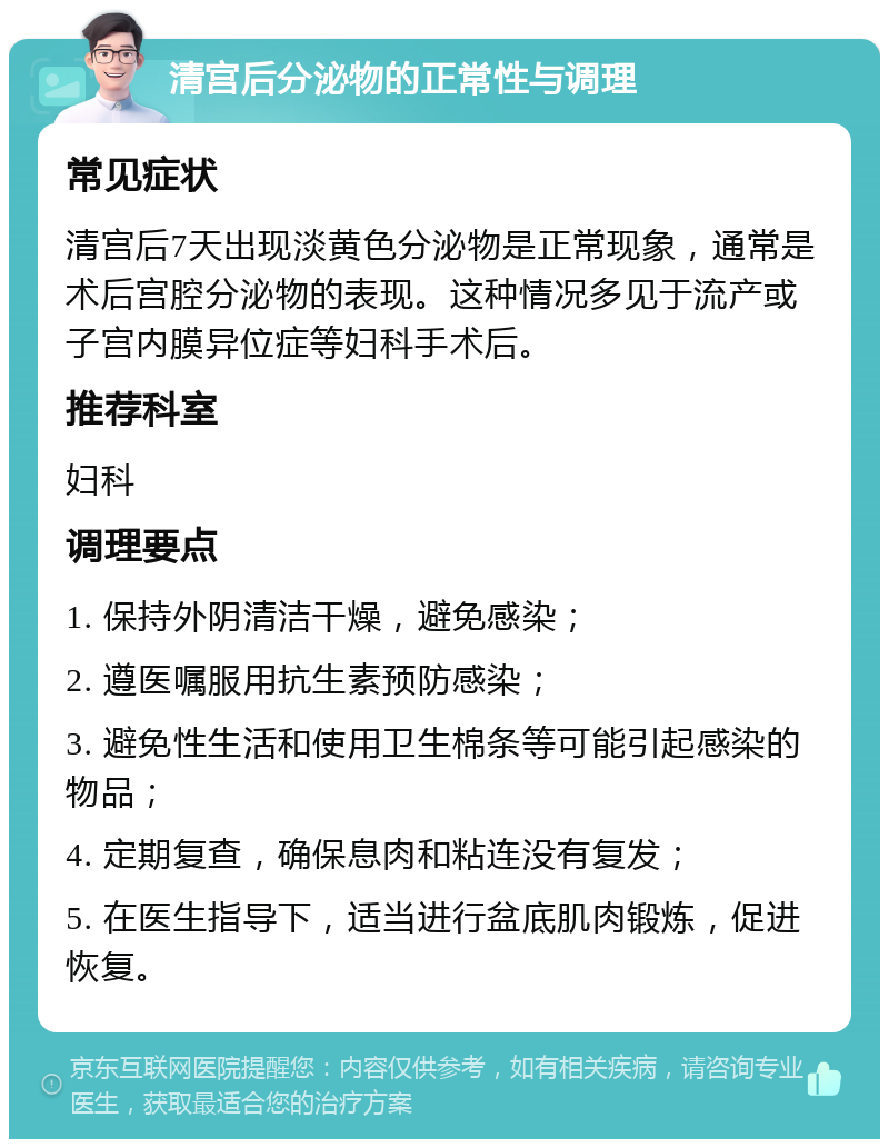 清宫后分泌物的正常性与调理 常见症状 清宫后7天出现淡黄色分泌物是正常现象，通常是术后宫腔分泌物的表现。这种情况多见于流产或子宫内膜异位症等妇科手术后。 推荐科室 妇科 调理要点 1. 保持外阴清洁干燥，避免感染； 2. 遵医嘱服用抗生素预防感染； 3. 避免性生活和使用卫生棉条等可能引起感染的物品； 4. 定期复查，确保息肉和粘连没有复发； 5. 在医生指导下，适当进行盆底肌肉锻炼，促进恢复。