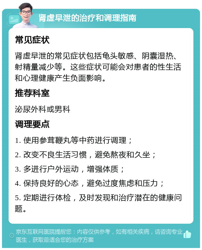 肾虚早泄的治疗和调理指南 常见症状 肾虚早泄的常见症状包括龟头敏感、阴囊湿热、射精量减少等。这些症状可能会对患者的性生活和心理健康产生负面影响。 推荐科室 泌尿外科或男科 调理要点 1. 使用参茸鞭丸等中药进行调理； 2. 改变不良生活习惯，避免熬夜和久坐； 3. 多进行户外运动，增强体质； 4. 保持良好的心态，避免过度焦虑和压力； 5. 定期进行体检，及时发现和治疗潜在的健康问题。