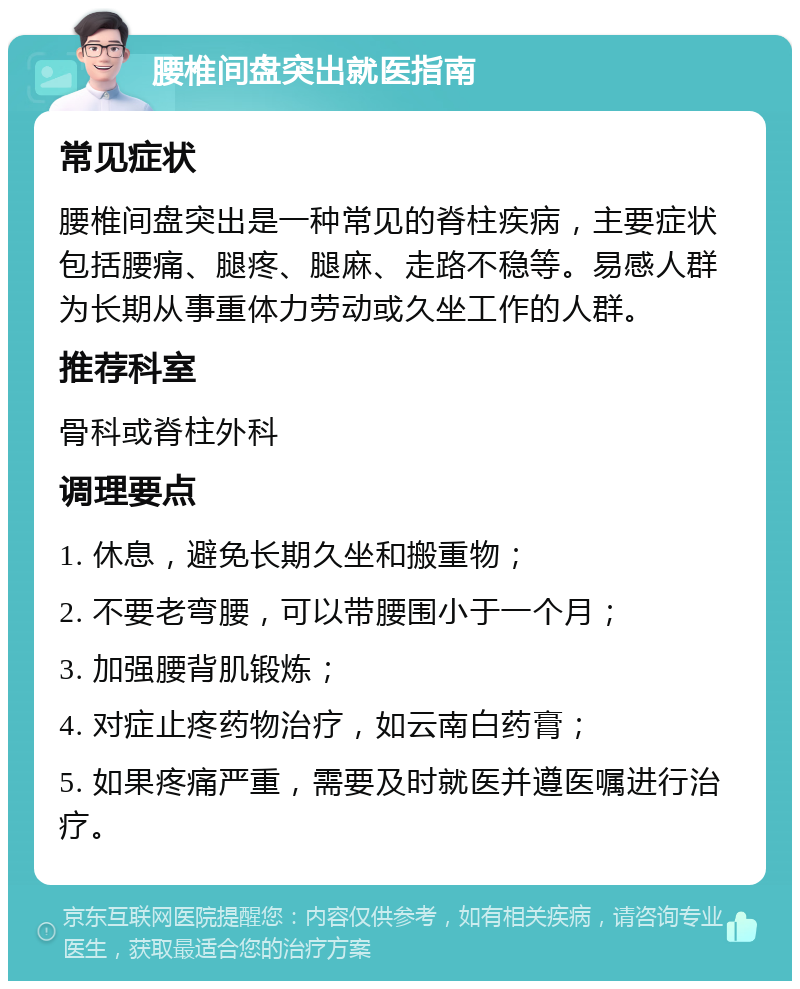 腰椎间盘突出就医指南 常见症状 腰椎间盘突出是一种常见的脊柱疾病，主要症状包括腰痛、腿疼、腿麻、走路不稳等。易感人群为长期从事重体力劳动或久坐工作的人群。 推荐科室 骨科或脊柱外科 调理要点 1. 休息，避免长期久坐和搬重物； 2. 不要老弯腰，可以带腰围小于一个月； 3. 加强腰背肌锻炼； 4. 对症止疼药物治疗，如云南白药膏； 5. 如果疼痛严重，需要及时就医并遵医嘱进行治疗。