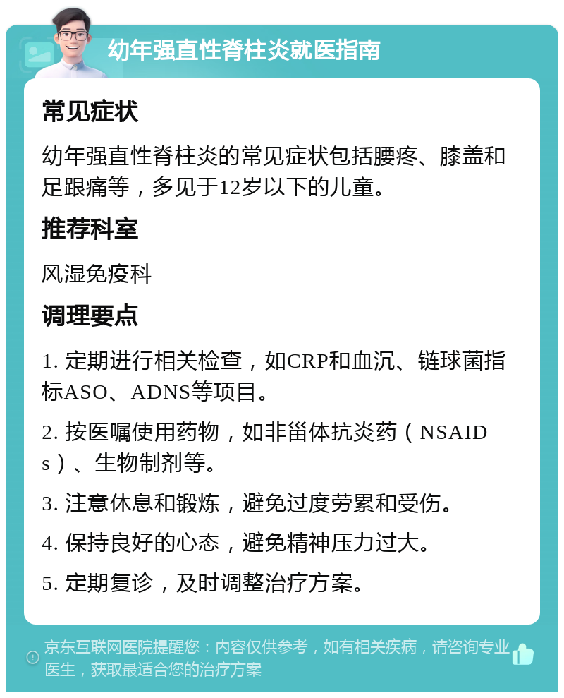 幼年强直性脊柱炎就医指南 常见症状 幼年强直性脊柱炎的常见症状包括腰疼、膝盖和足跟痛等，多见于12岁以下的儿童。 推荐科室 风湿免疫科 调理要点 1. 定期进行相关检查，如CRP和血沉、链球菌指标ASO、ADNS等项目。 2. 按医嘱使用药物，如非甾体抗炎药（NSAIDs）、生物制剂等。 3. 注意休息和锻炼，避免过度劳累和受伤。 4. 保持良好的心态，避免精神压力过大。 5. 定期复诊，及时调整治疗方案。