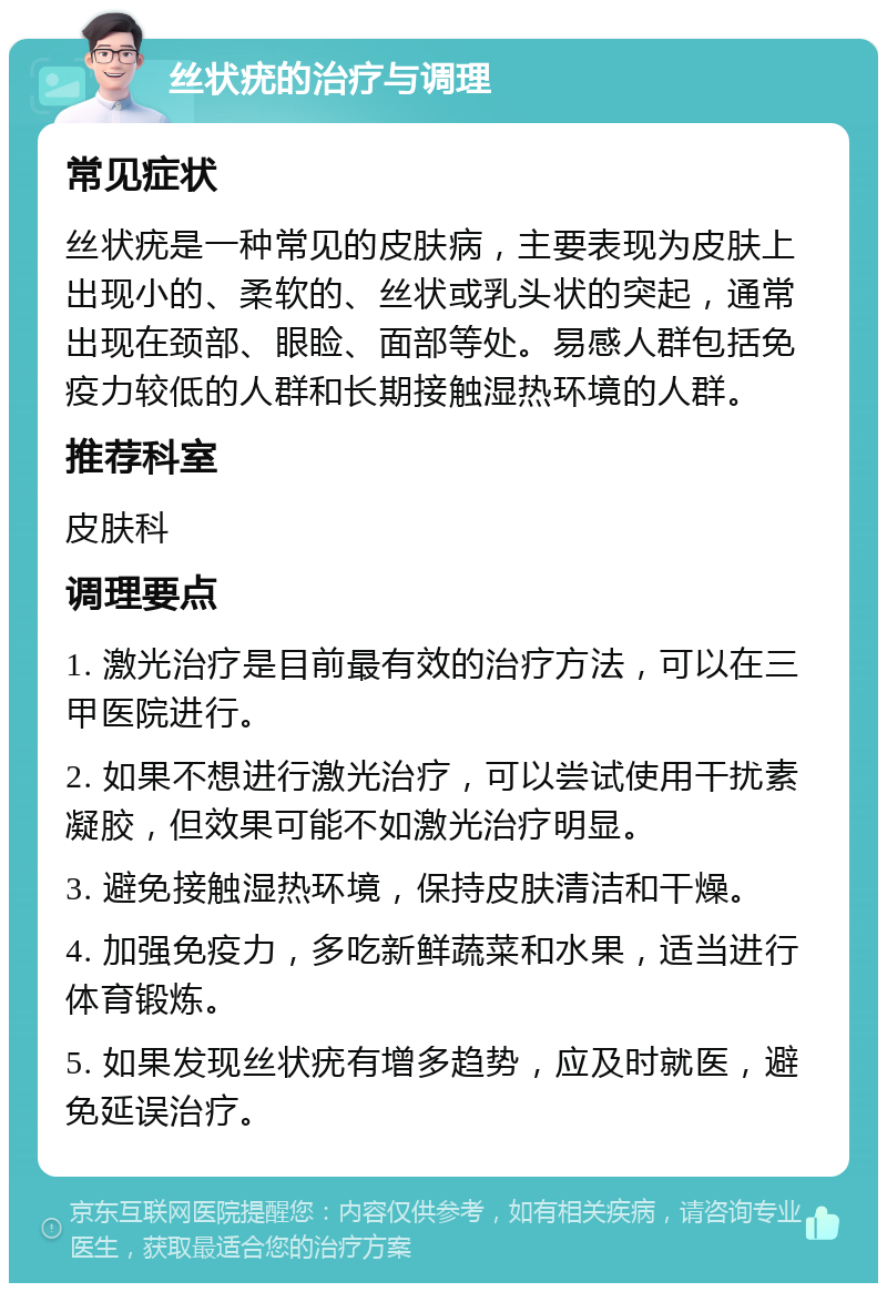 丝状疣的治疗与调理 常见症状 丝状疣是一种常见的皮肤病，主要表现为皮肤上出现小的、柔软的、丝状或乳头状的突起，通常出现在颈部、眼睑、面部等处。易感人群包括免疫力较低的人群和长期接触湿热环境的人群。 推荐科室 皮肤科 调理要点 1. 激光治疗是目前最有效的治疗方法，可以在三甲医院进行。 2. 如果不想进行激光治疗，可以尝试使用干扰素凝胶，但效果可能不如激光治疗明显。 3. 避免接触湿热环境，保持皮肤清洁和干燥。 4. 加强免疫力，多吃新鲜蔬菜和水果，适当进行体育锻炼。 5. 如果发现丝状疣有增多趋势，应及时就医，避免延误治疗。