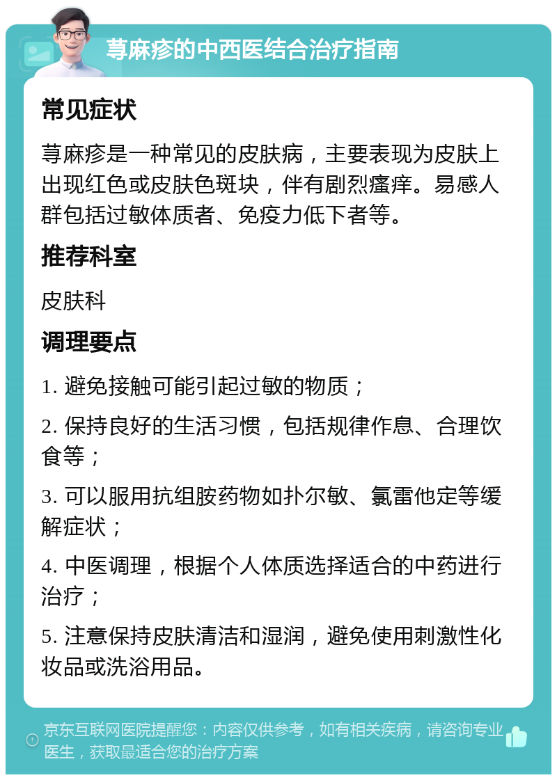 荨麻疹的中西医结合治疗指南 常见症状 荨麻疹是一种常见的皮肤病，主要表现为皮肤上出现红色或皮肤色斑块，伴有剧烈瘙痒。易感人群包括过敏体质者、免疫力低下者等。 推荐科室 皮肤科 调理要点 1. 避免接触可能引起过敏的物质； 2. 保持良好的生活习惯，包括规律作息、合理饮食等； 3. 可以服用抗组胺药物如扑尔敏、氯雷他定等缓解症状； 4. 中医调理，根据个人体质选择适合的中药进行治疗； 5. 注意保持皮肤清洁和湿润，避免使用刺激性化妆品或洗浴用品。