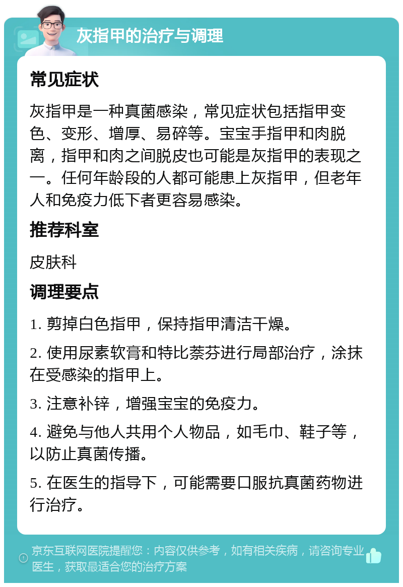 灰指甲的治疗与调理 常见症状 灰指甲是一种真菌感染，常见症状包括指甲变色、变形、增厚、易碎等。宝宝手指甲和肉脱离，指甲和肉之间脱皮也可能是灰指甲的表现之一。任何年龄段的人都可能患上灰指甲，但老年人和免疫力低下者更容易感染。 推荐科室 皮肤科 调理要点 1. 剪掉白色指甲，保持指甲清洁干燥。 2. 使用尿素软膏和特比萘芬进行局部治疗，涂抹在受感染的指甲上。 3. 注意补锌，增强宝宝的免疫力。 4. 避免与他人共用个人物品，如毛巾、鞋子等，以防止真菌传播。 5. 在医生的指导下，可能需要口服抗真菌药物进行治疗。