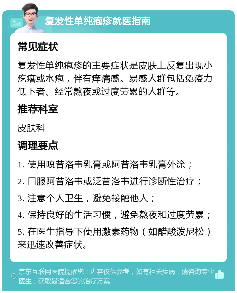 复发性单纯疱疹就医指南 常见症状 复发性单纯疱疹的主要症状是皮肤上反复出现小疙瘩或水疱，伴有痒痛感。易感人群包括免疫力低下者、经常熬夜或过度劳累的人群等。 推荐科室 皮肤科 调理要点 1. 使用喷昔洛韦乳膏或阿昔洛韦乳膏外涂； 2. 口服阿昔洛韦或泛昔洛韦进行诊断性治疗； 3. 注意个人卫生，避免接触他人； 4. 保持良好的生活习惯，避免熬夜和过度劳累； 5. 在医生指导下使用激素药物（如醋酸泼尼松）来迅速改善症状。