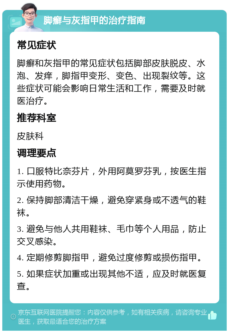 脚癣与灰指甲的治疗指南 常见症状 脚癣和灰指甲的常见症状包括脚部皮肤脱皮、水泡、发痒，脚指甲变形、变色、出现裂纹等。这些症状可能会影响日常生活和工作，需要及时就医治疗。 推荐科室 皮肤科 调理要点 1. 口服特比奈芬片，外用阿莫罗芬乳，按医生指示使用药物。 2. 保持脚部清洁干燥，避免穿紧身或不透气的鞋袜。 3. 避免与他人共用鞋袜、毛巾等个人用品，防止交叉感染。 4. 定期修剪脚指甲，避免过度修剪或损伤指甲。 5. 如果症状加重或出现其他不适，应及时就医复查。