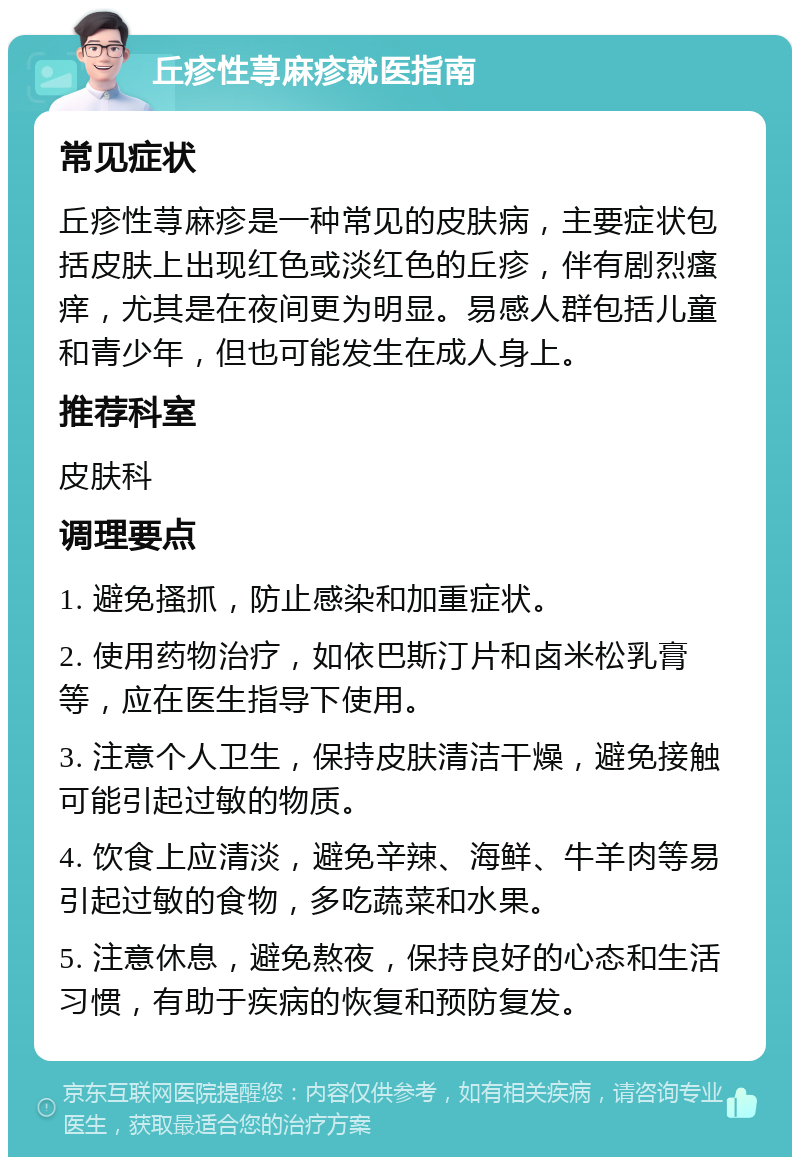 丘疹性荨麻疹就医指南 常见症状 丘疹性荨麻疹是一种常见的皮肤病，主要症状包括皮肤上出现红色或淡红色的丘疹，伴有剧烈瘙痒，尤其是在夜间更为明显。易感人群包括儿童和青少年，但也可能发生在成人身上。 推荐科室 皮肤科 调理要点 1. 避免搔抓，防止感染和加重症状。 2. 使用药物治疗，如依巴斯汀片和卤米松乳膏等，应在医生指导下使用。 3. 注意个人卫生，保持皮肤清洁干燥，避免接触可能引起过敏的物质。 4. 饮食上应清淡，避免辛辣、海鲜、牛羊肉等易引起过敏的食物，多吃蔬菜和水果。 5. 注意休息，避免熬夜，保持良好的心态和生活习惯，有助于疾病的恢复和预防复发。