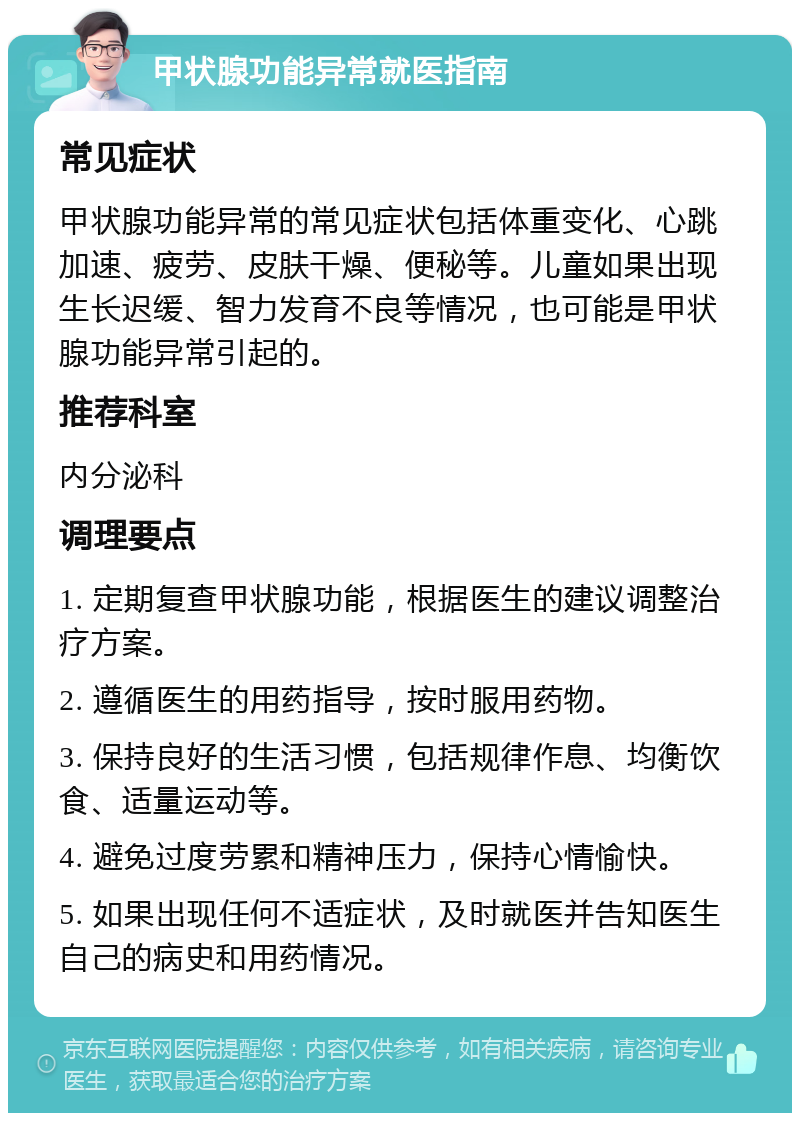 甲状腺功能异常就医指南 常见症状 甲状腺功能异常的常见症状包括体重变化、心跳加速、疲劳、皮肤干燥、便秘等。儿童如果出现生长迟缓、智力发育不良等情况，也可能是甲状腺功能异常引起的。 推荐科室 内分泌科 调理要点 1. 定期复查甲状腺功能，根据医生的建议调整治疗方案。 2. 遵循医生的用药指导，按时服用药物。 3. 保持良好的生活习惯，包括规律作息、均衡饮食、适量运动等。 4. 避免过度劳累和精神压力，保持心情愉快。 5. 如果出现任何不适症状，及时就医并告知医生自己的病史和用药情况。