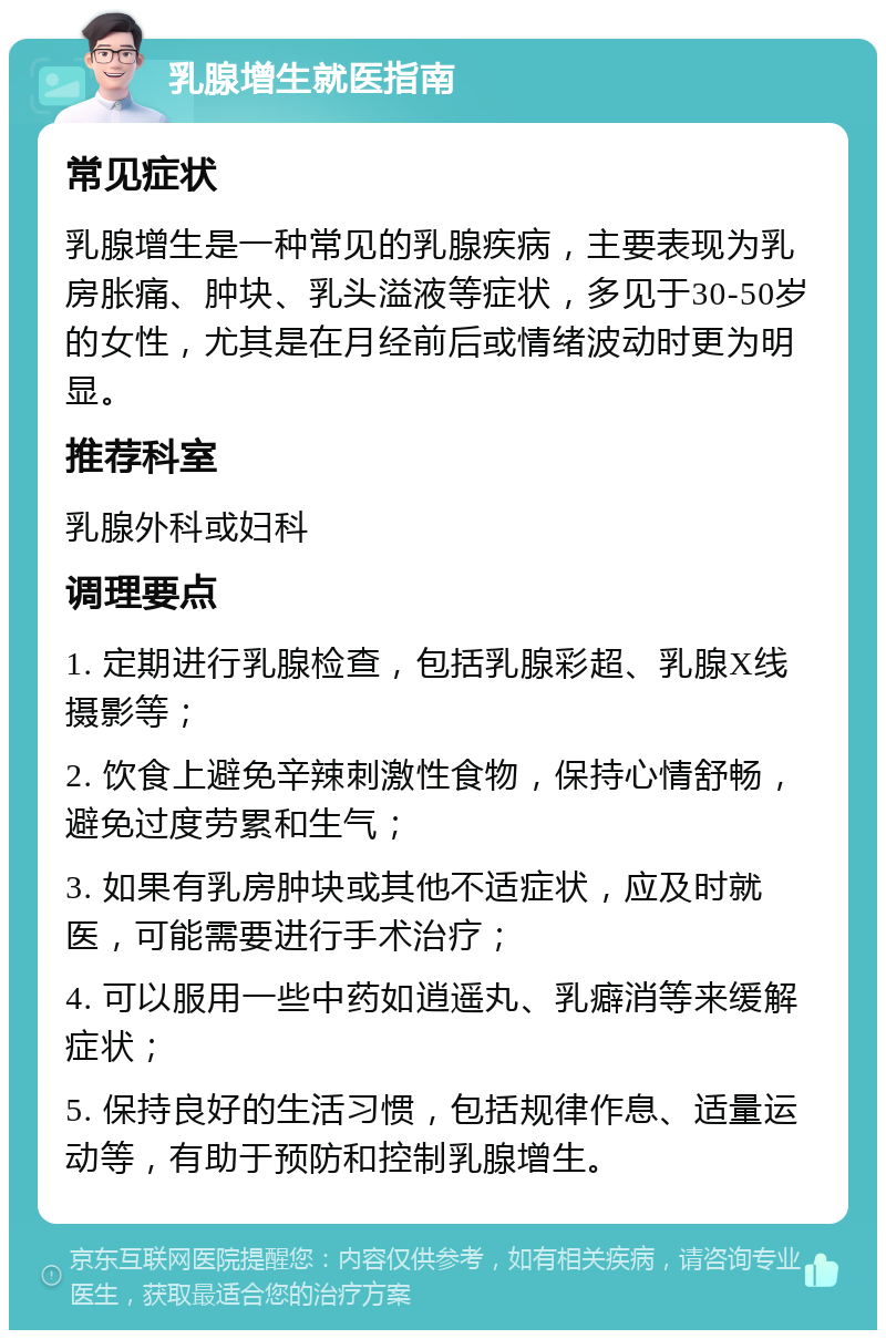 乳腺增生就医指南 常见症状 乳腺增生是一种常见的乳腺疾病，主要表现为乳房胀痛、肿块、乳头溢液等症状，多见于30-50岁的女性，尤其是在月经前后或情绪波动时更为明显。 推荐科室 乳腺外科或妇科 调理要点 1. 定期进行乳腺检查，包括乳腺彩超、乳腺X线摄影等； 2. 饮食上避免辛辣刺激性食物，保持心情舒畅，避免过度劳累和生气； 3. 如果有乳房肿块或其他不适症状，应及时就医，可能需要进行手术治疗； 4. 可以服用一些中药如逍遥丸、乳癖消等来缓解症状； 5. 保持良好的生活习惯，包括规律作息、适量运动等，有助于预防和控制乳腺增生。