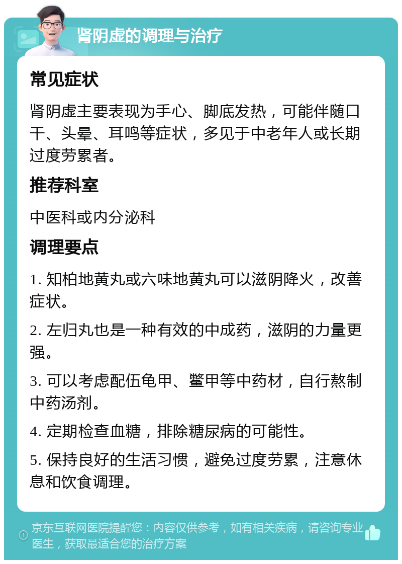 肾阴虚的调理与治疗 常见症状 肾阴虚主要表现为手心、脚底发热，可能伴随口干、头晕、耳鸣等症状，多见于中老年人或长期过度劳累者。 推荐科室 中医科或内分泌科 调理要点 1. 知柏地黄丸或六味地黄丸可以滋阴降火，改善症状。 2. 左归丸也是一种有效的中成药，滋阴的力量更强。 3. 可以考虑配伍龟甲、鳖甲等中药材，自行熬制中药汤剂。 4. 定期检查血糖，排除糖尿病的可能性。 5. 保持良好的生活习惯，避免过度劳累，注意休息和饮食调理。