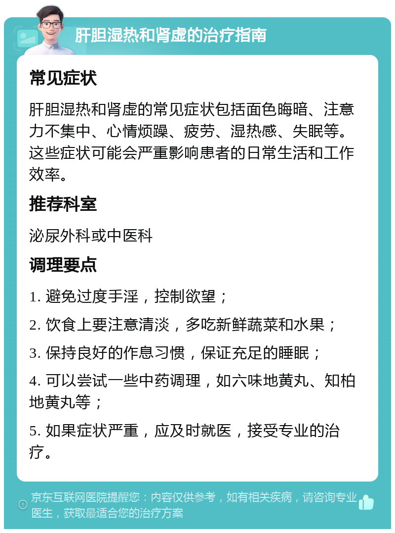 肝胆湿热和肾虚的治疗指南 常见症状 肝胆湿热和肾虚的常见症状包括面色晦暗、注意力不集中、心情烦躁、疲劳、湿热感、失眠等。这些症状可能会严重影响患者的日常生活和工作效率。 推荐科室 泌尿外科或中医科 调理要点 1. 避免过度手淫，控制欲望； 2. 饮食上要注意清淡，多吃新鲜蔬菜和水果； 3. 保持良好的作息习惯，保证充足的睡眠； 4. 可以尝试一些中药调理，如六味地黄丸、知柏地黄丸等； 5. 如果症状严重，应及时就医，接受专业的治疗。