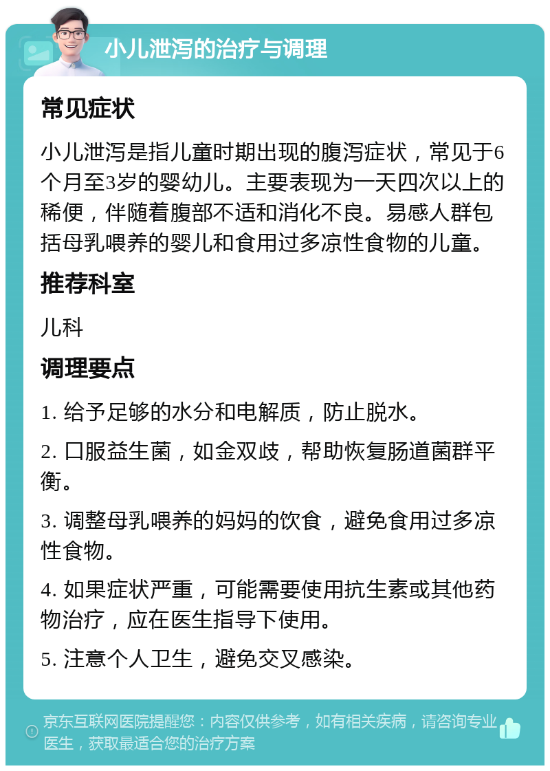 小儿泄泻的治疗与调理 常见症状 小儿泄泻是指儿童时期出现的腹泻症状，常见于6个月至3岁的婴幼儿。主要表现为一天四次以上的稀便，伴随着腹部不适和消化不良。易感人群包括母乳喂养的婴儿和食用过多凉性食物的儿童。 推荐科室 儿科 调理要点 1. 给予足够的水分和电解质，防止脱水。 2. 口服益生菌，如金双歧，帮助恢复肠道菌群平衡。 3. 调整母乳喂养的妈妈的饮食，避免食用过多凉性食物。 4. 如果症状严重，可能需要使用抗生素或其他药物治疗，应在医生指导下使用。 5. 注意个人卫生，避免交叉感染。