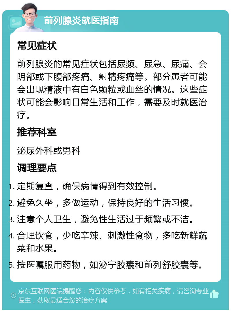 前列腺炎就医指南 常见症状 前列腺炎的常见症状包括尿频、尿急、尿痛、会阴部或下腹部疼痛、射精疼痛等。部分患者可能会出现精液中有白色颗粒或血丝的情况。这些症状可能会影响日常生活和工作，需要及时就医治疗。 推荐科室 泌尿外科或男科 调理要点 定期复查，确保病情得到有效控制。 避免久坐，多做运动，保持良好的生活习惯。 注意个人卫生，避免性生活过于频繁或不洁。 合理饮食，少吃辛辣、刺激性食物，多吃新鲜蔬菜和水果。 按医嘱服用药物，如泌宁胶囊和前列舒胶囊等。