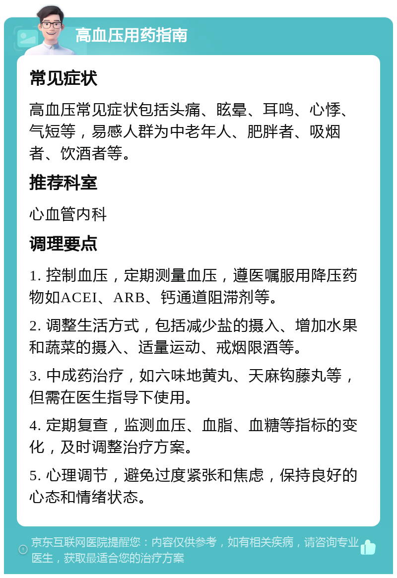 高血压用药指南 常见症状 高血压常见症状包括头痛、眩晕、耳鸣、心悸、气短等，易感人群为中老年人、肥胖者、吸烟者、饮酒者等。 推荐科室 心血管内科 调理要点 1. 控制血压，定期测量血压，遵医嘱服用降压药物如ACEI、ARB、钙通道阻滞剂等。 2. 调整生活方式，包括减少盐的摄入、增加水果和蔬菜的摄入、适量运动、戒烟限酒等。 3. 中成药治疗，如六味地黄丸、天麻钩藤丸等，但需在医生指导下使用。 4. 定期复查，监测血压、血脂、血糖等指标的变化，及时调整治疗方案。 5. 心理调节，避免过度紧张和焦虑，保持良好的心态和情绪状态。