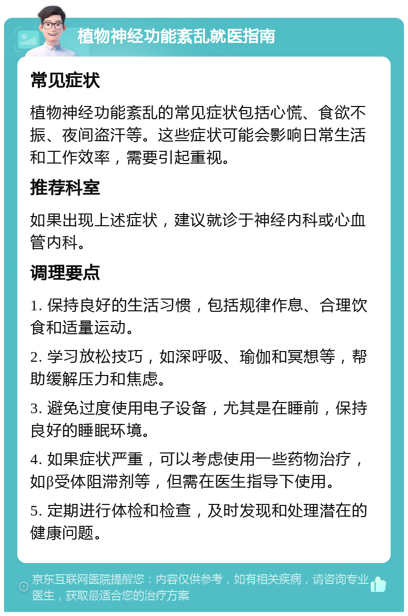 植物神经功能紊乱就医指南 常见症状 植物神经功能紊乱的常见症状包括心慌、食欲不振、夜间盗汗等。这些症状可能会影响日常生活和工作效率，需要引起重视。 推荐科室 如果出现上述症状，建议就诊于神经内科或心血管内科。 调理要点 1. 保持良好的生活习惯，包括规律作息、合理饮食和适量运动。 2. 学习放松技巧，如深呼吸、瑜伽和冥想等，帮助缓解压力和焦虑。 3. 避免过度使用电子设备，尤其是在睡前，保持良好的睡眠环境。 4. 如果症状严重，可以考虑使用一些药物治疗，如β受体阻滞剂等，但需在医生指导下使用。 5. 定期进行体检和检查，及时发现和处理潜在的健康问题。