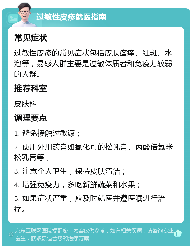 过敏性皮疹就医指南 常见症状 过敏性皮疹的常见症状包括皮肤瘙痒、红斑、水泡等，易感人群主要是过敏体质者和免疫力较弱的人群。 推荐科室 皮肤科 调理要点 1. 避免接触过敏源； 2. 使用外用药膏如氢化可的松乳膏、丙酸倍氯米松乳膏等； 3. 注意个人卫生，保持皮肤清洁； 4. 增强免疫力，多吃新鲜蔬菜和水果； 5. 如果症状严重，应及时就医并遵医嘱进行治疗。