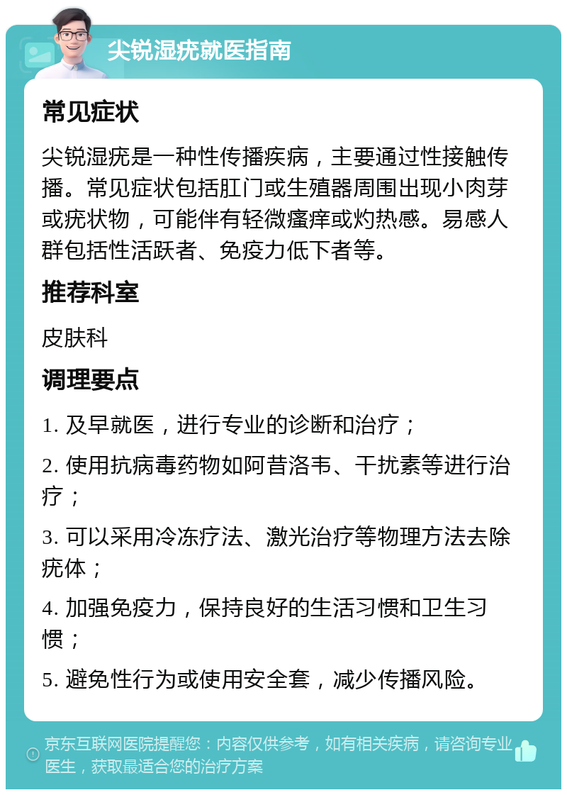 尖锐湿疣就医指南 常见症状 尖锐湿疣是一种性传播疾病，主要通过性接触传播。常见症状包括肛门或生殖器周围出现小肉芽或疣状物，可能伴有轻微瘙痒或灼热感。易感人群包括性活跃者、免疫力低下者等。 推荐科室 皮肤科 调理要点 1. 及早就医，进行专业的诊断和治疗； 2. 使用抗病毒药物如阿昔洛韦、干扰素等进行治疗； 3. 可以采用冷冻疗法、激光治疗等物理方法去除疣体； 4. 加强免疫力，保持良好的生活习惯和卫生习惯； 5. 避免性行为或使用安全套，减少传播风险。