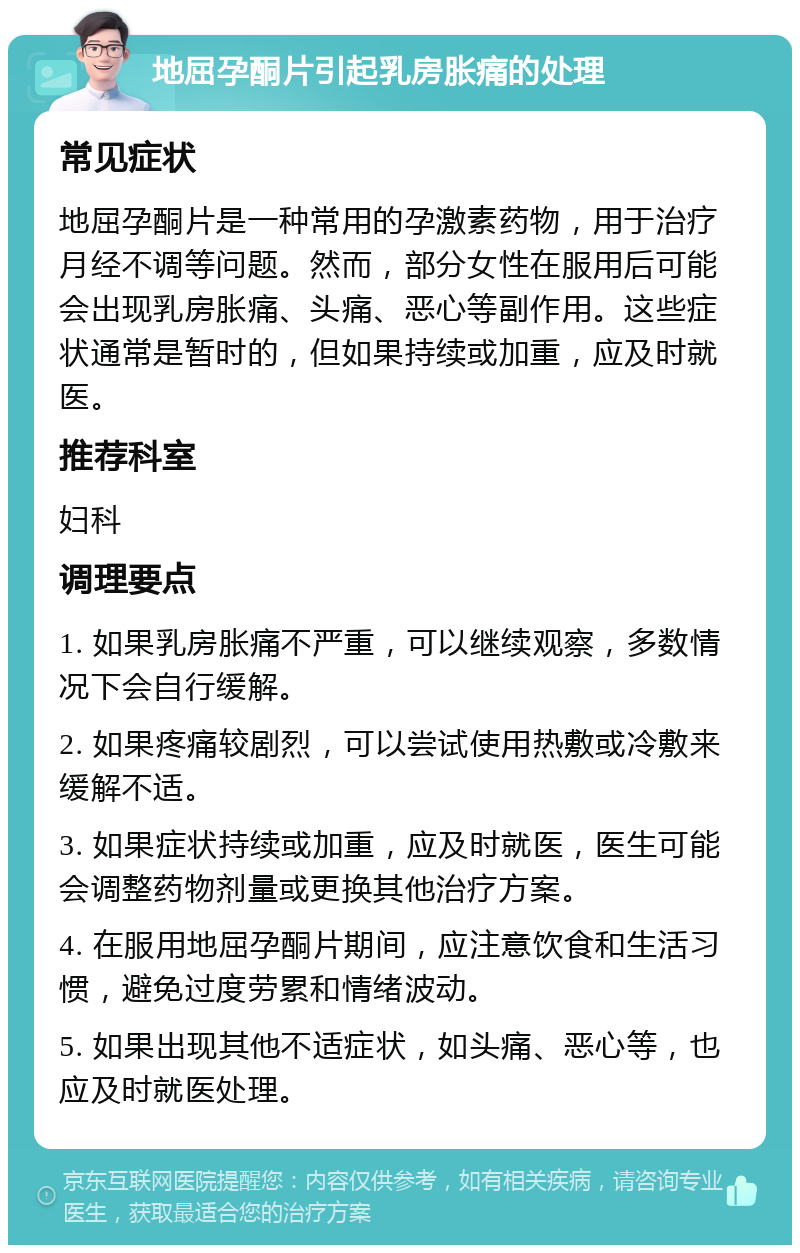 地屈孕酮片引起乳房胀痛的处理 常见症状 地屈孕酮片是一种常用的孕激素药物，用于治疗月经不调等问题。然而，部分女性在服用后可能会出现乳房胀痛、头痛、恶心等副作用。这些症状通常是暂时的，但如果持续或加重，应及时就医。 推荐科室 妇科 调理要点 1. 如果乳房胀痛不严重，可以继续观察，多数情况下会自行缓解。 2. 如果疼痛较剧烈，可以尝试使用热敷或冷敷来缓解不适。 3. 如果症状持续或加重，应及时就医，医生可能会调整药物剂量或更换其他治疗方案。 4. 在服用地屈孕酮片期间，应注意饮食和生活习惯，避免过度劳累和情绪波动。 5. 如果出现其他不适症状，如头痛、恶心等，也应及时就医处理。