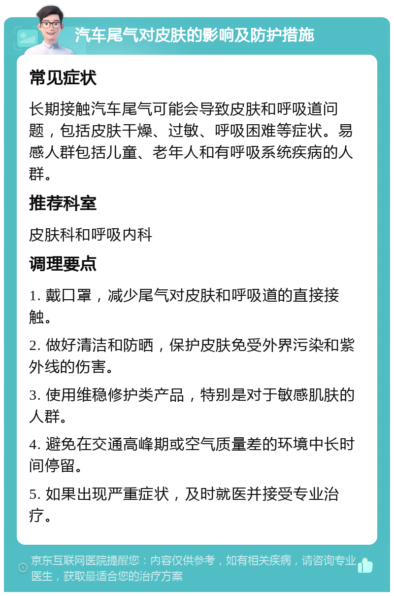 汽车尾气对皮肤的影响及防护措施 常见症状 长期接触汽车尾气可能会导致皮肤和呼吸道问题，包括皮肤干燥、过敏、呼吸困难等症状。易感人群包括儿童、老年人和有呼吸系统疾病的人群。 推荐科室 皮肤科和呼吸内科 调理要点 1. 戴口罩，减少尾气对皮肤和呼吸道的直接接触。 2. 做好清洁和防晒，保护皮肤免受外界污染和紫外线的伤害。 3. 使用维稳修护类产品，特别是对于敏感肌肤的人群。 4. 避免在交通高峰期或空气质量差的环境中长时间停留。 5. 如果出现严重症状，及时就医并接受专业治疗。