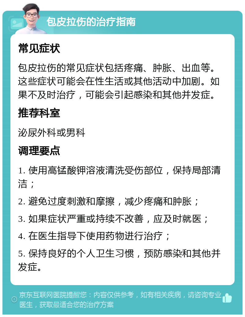 包皮拉伤的治疗指南 常见症状 包皮拉伤的常见症状包括疼痛、肿胀、出血等。这些症状可能会在性生活或其他活动中加剧。如果不及时治疗，可能会引起感染和其他并发症。 推荐科室 泌尿外科或男科 调理要点 1. 使用高锰酸钾溶液清洗受伤部位，保持局部清洁； 2. 避免过度刺激和摩擦，减少疼痛和肿胀； 3. 如果症状严重或持续不改善，应及时就医； 4. 在医生指导下使用药物进行治疗； 5. 保持良好的个人卫生习惯，预防感染和其他并发症。