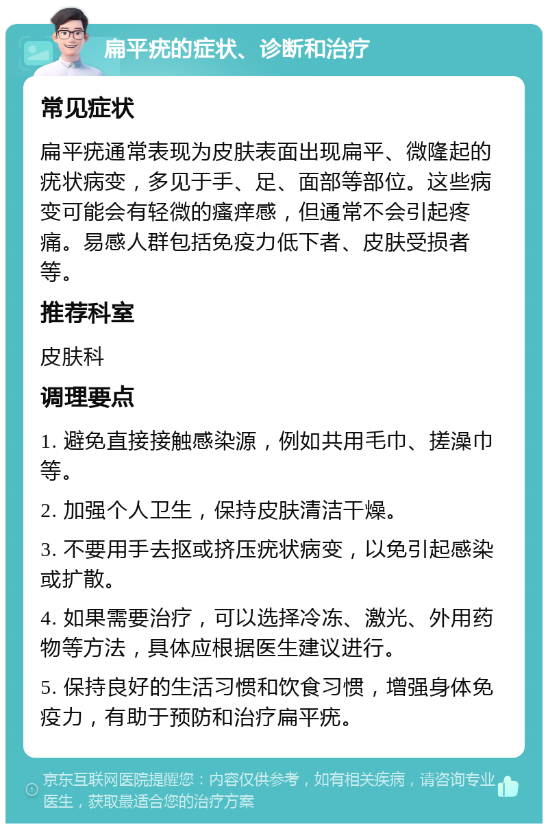 扁平疣的症状、诊断和治疗 常见症状 扁平疣通常表现为皮肤表面出现扁平、微隆起的疣状病变，多见于手、足、面部等部位。这些病变可能会有轻微的瘙痒感，但通常不会引起疼痛。易感人群包括免疫力低下者、皮肤受损者等。 推荐科室 皮肤科 调理要点 1. 避免直接接触感染源，例如共用毛巾、搓澡巾等。 2. 加强个人卫生，保持皮肤清洁干燥。 3. 不要用手去抠或挤压疣状病变，以免引起感染或扩散。 4. 如果需要治疗，可以选择冷冻、激光、外用药物等方法，具体应根据医生建议进行。 5. 保持良好的生活习惯和饮食习惯，增强身体免疫力，有助于预防和治疗扁平疣。