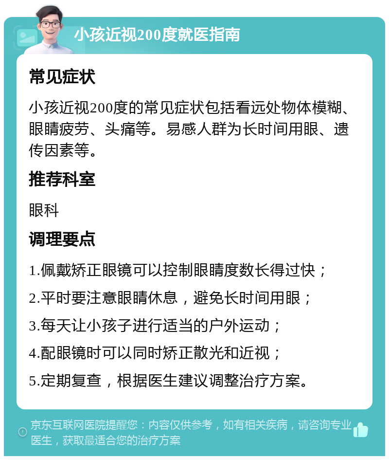 小孩近视200度就医指南 常见症状 小孩近视200度的常见症状包括看远处物体模糊、眼睛疲劳、头痛等。易感人群为长时间用眼、遗传因素等。 推荐科室 眼科 调理要点 1.佩戴矫正眼镜可以控制眼睛度数长得过快； 2.平时要注意眼睛休息，避免长时间用眼； 3.每天让小孩子进行适当的户外运动； 4.配眼镜时可以同时矫正散光和近视； 5.定期复查，根据医生建议调整治疗方案。