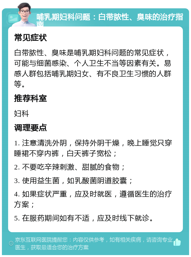 哺乳期妇科问题：白带脓性、臭味的治疗指南 常见症状 白带脓性、臭味是哺乳期妇科问题的常见症状，可能与细菌感染、个人卫生不当等因素有关。易感人群包括哺乳期妇女、有不良卫生习惯的人群等。 推荐科室 妇科 调理要点 1. 注意清洗外阴，保持外阴干燥，晚上睡觉只穿睡裙不穿内裤，白天裤子宽松； 2. 不要吃辛辣刺激、甜腻的食物； 3. 使用益生菌，如乳酸菌阴道胶囊； 4. 如果症状严重，应及时就医，遵循医生的治疗方案； 5. 在服药期间如有不适，应及时线下就诊。