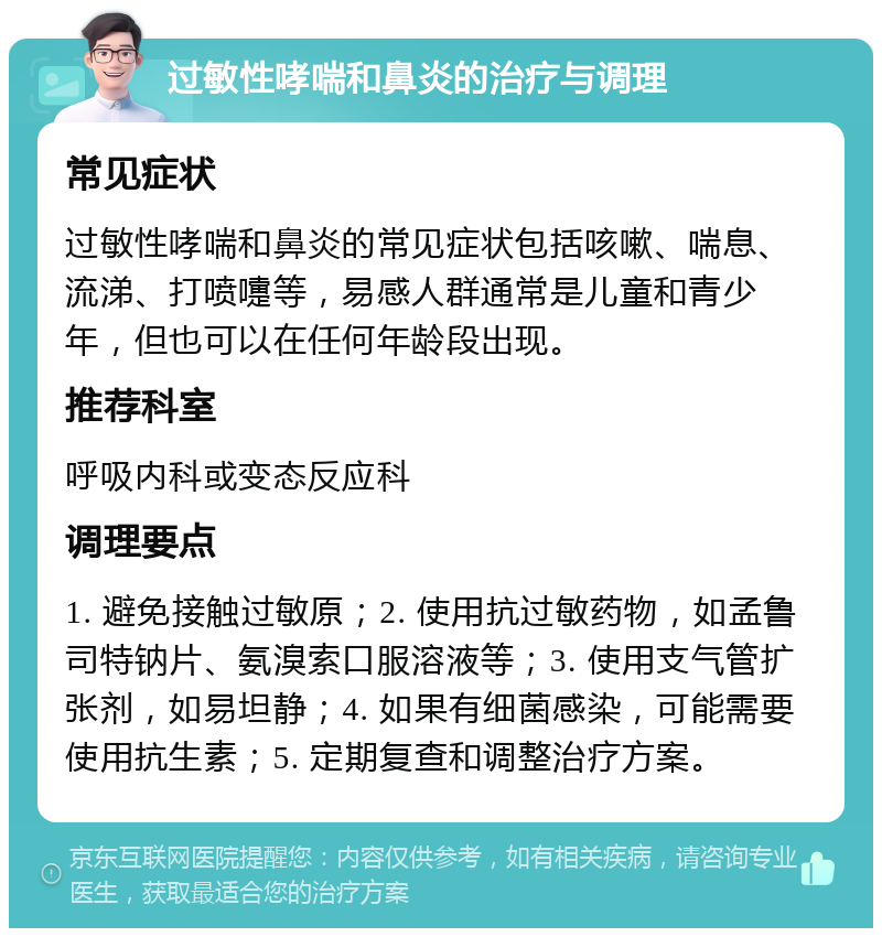 过敏性哮喘和鼻炎的治疗与调理 常见症状 过敏性哮喘和鼻炎的常见症状包括咳嗽、喘息、流涕、打喷嚏等，易感人群通常是儿童和青少年，但也可以在任何年龄段出现。 推荐科室 呼吸内科或变态反应科 调理要点 1. 避免接触过敏原；2. 使用抗过敏药物，如孟鲁司特钠片、氨溴索口服溶液等；3. 使用支气管扩张剂，如易坦静；4. 如果有细菌感染，可能需要使用抗生素；5. 定期复查和调整治疗方案。