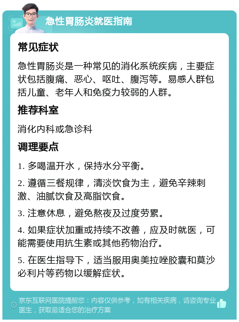 急性胃肠炎就医指南 常见症状 急性胃肠炎是一种常见的消化系统疾病，主要症状包括腹痛、恶心、呕吐、腹泻等。易感人群包括儿童、老年人和免疫力较弱的人群。 推荐科室 消化内科或急诊科 调理要点 1. 多喝温开水，保持水分平衡。 2. 遵循三餐规律，清淡饮食为主，避免辛辣刺激、油腻饮食及高脂饮食。 3. 注意休息，避免熬夜及过度劳累。 4. 如果症状加重或持续不改善，应及时就医，可能需要使用抗生素或其他药物治疗。 5. 在医生指导下，适当服用奥美拉唑胶囊和莫沙必利片等药物以缓解症状。