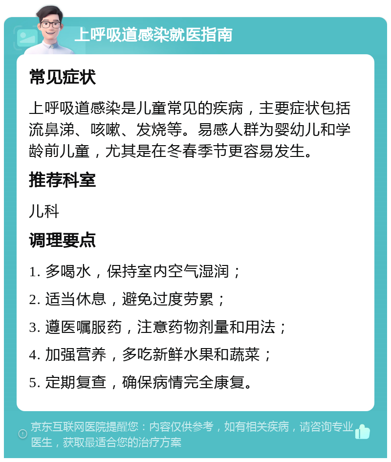 上呼吸道感染就医指南 常见症状 上呼吸道感染是儿童常见的疾病，主要症状包括流鼻涕、咳嗽、发烧等。易感人群为婴幼儿和学龄前儿童，尤其是在冬春季节更容易发生。 推荐科室 儿科 调理要点 1. 多喝水，保持室内空气湿润； 2. 适当休息，避免过度劳累； 3. 遵医嘱服药，注意药物剂量和用法； 4. 加强营养，多吃新鲜水果和蔬菜； 5. 定期复查，确保病情完全康复。