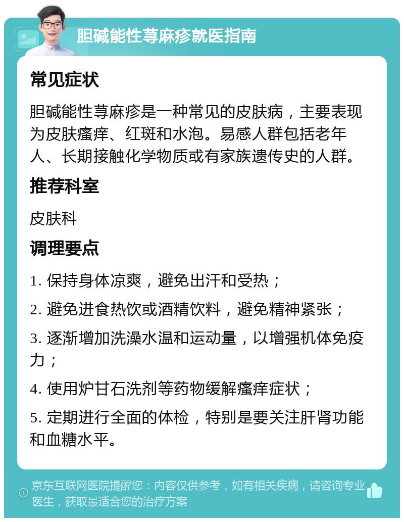 胆碱能性荨麻疹就医指南 常见症状 胆碱能性荨麻疹是一种常见的皮肤病，主要表现为皮肤瘙痒、红斑和水泡。易感人群包括老年人、长期接触化学物质或有家族遗传史的人群。 推荐科室 皮肤科 调理要点 1. 保持身体凉爽，避免出汗和受热； 2. 避免进食热饮或酒精饮料，避免精神紧张； 3. 逐渐增加洗澡水温和运动量，以增强机体免疫力； 4. 使用炉甘石洗剂等药物缓解瘙痒症状； 5. 定期进行全面的体检，特别是要关注肝肾功能和血糖水平。