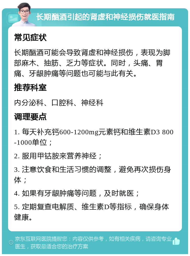 长期酗酒引起的肾虚和神经损伤就医指南 常见症状 长期酗酒可能会导致肾虚和神经损伤，表现为脚部麻木、抽筋、乏力等症状。同时，头痛、胃痛、牙龈肿痛等问题也可能与此有关。 推荐科室 内分泌科、口腔科、神经科 调理要点 1. 每天补充钙600-1200mg元素钙和维生素D3 800-1000单位； 2. 服用甲钴胺来营养神经； 3. 注意饮食和生活习惯的调整，避免再次损伤身体； 4. 如果有牙龈肿痛等问题，及时就医； 5. 定期复查电解质、维生素D等指标，确保身体健康。