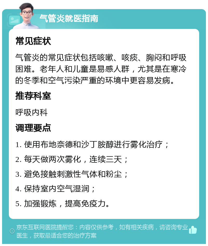 气管炎就医指南 常见症状 气管炎的常见症状包括咳嗽、咳痰、胸闷和呼吸困难。老年人和儿童是易感人群，尤其是在寒冷的冬季和空气污染严重的环境中更容易发病。 推荐科室 呼吸内科 调理要点 1. 使用布地奈德和沙丁胺醇进行雾化治疗； 2. 每天做两次雾化，连续三天； 3. 避免接触刺激性气体和粉尘； 4. 保持室内空气湿润； 5. 加强锻炼，提高免疫力。