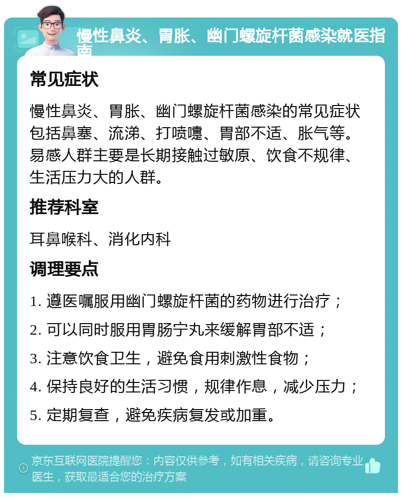 慢性鼻炎、胃胀、幽门螺旋杆菌感染就医指南 常见症状 慢性鼻炎、胃胀、幽门螺旋杆菌感染的常见症状包括鼻塞、流涕、打喷嚏、胃部不适、胀气等。易感人群主要是长期接触过敏原、饮食不规律、生活压力大的人群。 推荐科室 耳鼻喉科、消化内科 调理要点 1. 遵医嘱服用幽门螺旋杆菌的药物进行治疗； 2. 可以同时服用胃肠宁丸来缓解胃部不适； 3. 注意饮食卫生，避免食用刺激性食物； 4. 保持良好的生活习惯，规律作息，减少压力； 5. 定期复查，避免疾病复发或加重。