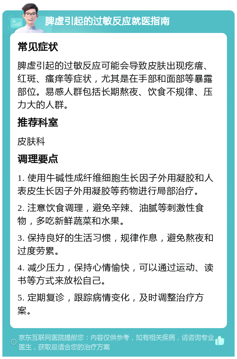 脾虚引起的过敏反应就医指南 常见症状 脾虚引起的过敏反应可能会导致皮肤出现疙瘩、红斑、瘙痒等症状，尤其是在手部和面部等暴露部位。易感人群包括长期熬夜、饮食不规律、压力大的人群。 推荐科室 皮肤科 调理要点 1. 使用牛碱性成纤维细胞生长因子外用凝胶和人表皮生长因子外用凝胶等药物进行局部治疗。 2. 注意饮食调理，避免辛辣、油腻等刺激性食物，多吃新鲜蔬菜和水果。 3. 保持良好的生活习惯，规律作息，避免熬夜和过度劳累。 4. 减少压力，保持心情愉快，可以通过运动、读书等方式来放松自己。 5. 定期复诊，跟踪病情变化，及时调整治疗方案。